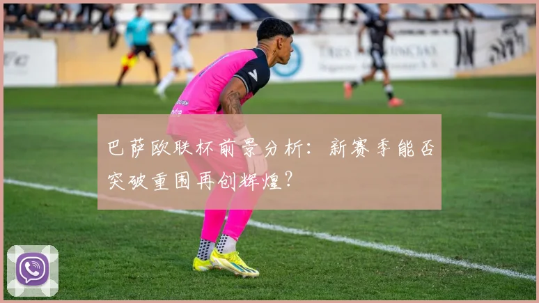 巴萨欧联杯前景分析：新赛季能否突破重围再创辉煌？