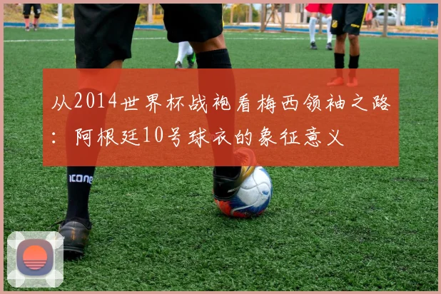 从2014世界杯战袍看梅西领袖之路：阿根廷10号球衣的象征意义