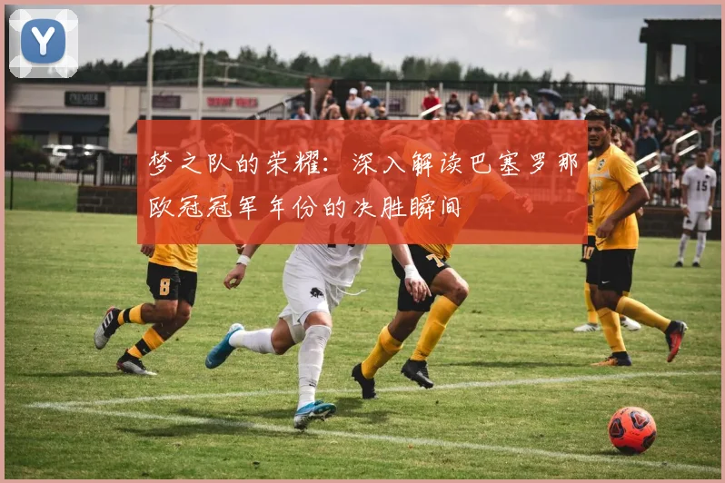 梦之队的荣耀：深入解读巴塞罗那欧冠冠军年份的决胜瞬间