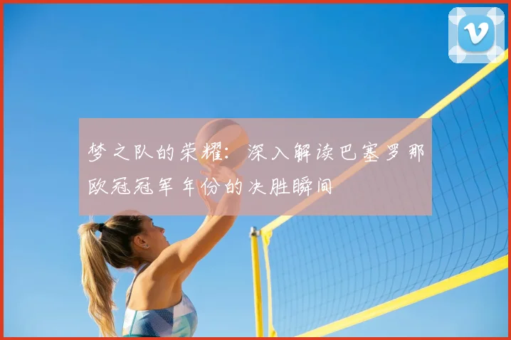 梦之队的荣耀：深入解读巴塞罗那欧冠冠军年份的决胜瞬间