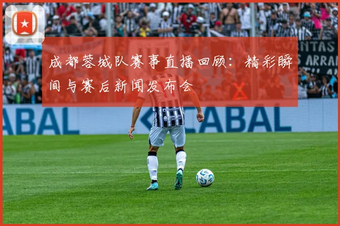 成都蓉城队赛事直播回顾：精彩瞬间与赛后新闻发布会