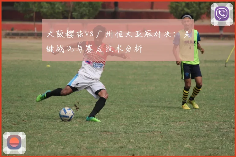 大阪樱花vs广州恒大亚冠对决：关键战况与赛后技术分析