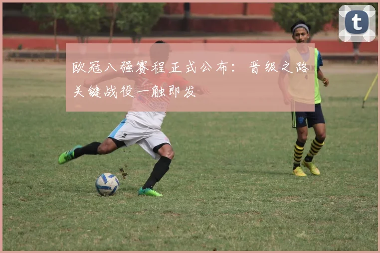 欧冠八强赛程正式公布：晋级之路关键战役一触即发