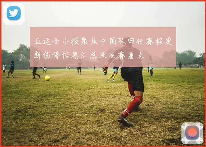 亚运会小报聚焦中国队田径赛程更新伤停信息汇总及决赛看点