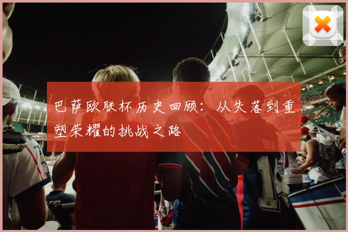 巴萨欧联杯历史回顾：从失落到重塑荣耀的挑战之路