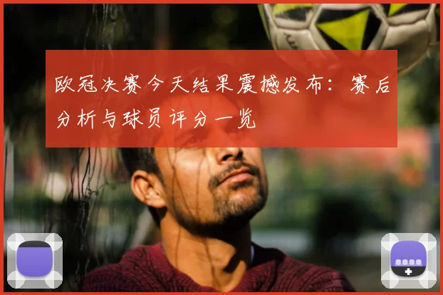 欧冠决赛今天结果震撼发布：赛后分析与球员评分一览